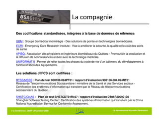 La compagnie

    Des codifications standardisées, intégrées à la base de données de référence.

    GBM : Groupe biomédical montérégie - Des solutions de pointe en technologies biomédicales.
    ECRI : Emergency Care Research Institute - Vise à améliorer la sécurité, la qualité et le coût des soins
    de santé
    APIBQ : Association des physiciens et ingénieurs biomédicaux du Québec - Promouvoir la production et
    la diffusion de connaissances en lien avec la technologie médicale.
    UNIFORMAT II : Permet de relier toutes les phases du cycle de vie d’un bâtiment, du développement à
    l'administration des équipements.

    Les solutions d'IFCS sont certifiées :

    RTSS/MSSS : Plan de test 900106.094PT01 / rapport d'évaluation 900106.004.094RT01
    Réseau de Télécommunications Sociosanitaire / ministère de la Santé et des Services sociaux -
    Certification des systèmes d'information qui transitent par le Réseau de télécommunications
    sociosanitaire du Québec.

    SHSTC/CNAS : Plan de test SHSTCDT01Rv27 / rapport d'évaluation DT01R20090130
    Shanghai Software Testing Center : Certification des systèmes d'information qui transitent par le China
    National Accreditation Service for Conformity Assessment.

5 e Conférence JMAP 20 octobre 2009                                               La maintenance Nouvelle Génération
 