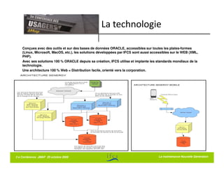 La technologie

    Conçues avec des outils et sur des bases de données ORACLE, accessibles sur toutes les plates-formes
    (Linux, Microsoft, MacOS, etc.), les solutions développées par IFCS sont aussi accessibles sur le WEB (XML,
    PHP).
    Avec ses solutions 100 % ORACLE depuis sa création, IFCS utilise et implante les standards mondiaux de la
    technologie.
    Une architecture 100 % Web = Distribution facile, orienté vers la corporation.




5 e Conférence JMAP 20 octobre 2009                                                    La maintenance Nouvelle Génération
 