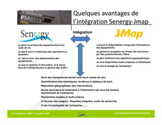 Quelques avantages de
                                                           l’intégration Senergy-Jmap
                                                           Intégration


      Je gère l’inventaire des équipements et leur                           J’assure la disponibilité à temps des informations
      cycle de vie                                                           des équipements
      Je fais le suivi et historique des opérations au                       Je permet la navigation au niveau des structures
      quotidien.                                                             par Géo positionnement, Plans…
      Je fais le suivi des déplacements des                                  Je gère facilement les répartitions géographiques.
      équipements……                                                          Je rend disponibles toutes analyses et statistiques
      Je suis le système d’information et le savoir                          Je suis le Google de l’entreprise !
      faire de l’entreprise pour la gestion des actifs !



                             Suivi des équipements durant tous leurs cycles de vies.
                             Quantification des statistiques, tendance et tableaux de bord.
                             Répartition géographique des interventions.
                             Accès sécuritaire et instantané à l’information par tous les niveaux
                             décisionnels de l’entreprise.
                             Recherches simples et multi-critères.
                             À l’écoute des usagers : Requêtes intégrées, outils de recherche.
                             C’est l’encyclopédie de l’entreprise……


5 e Conférence JMAP 20 octobre 2009                                                            La maintenance Nouvelle Génération
 