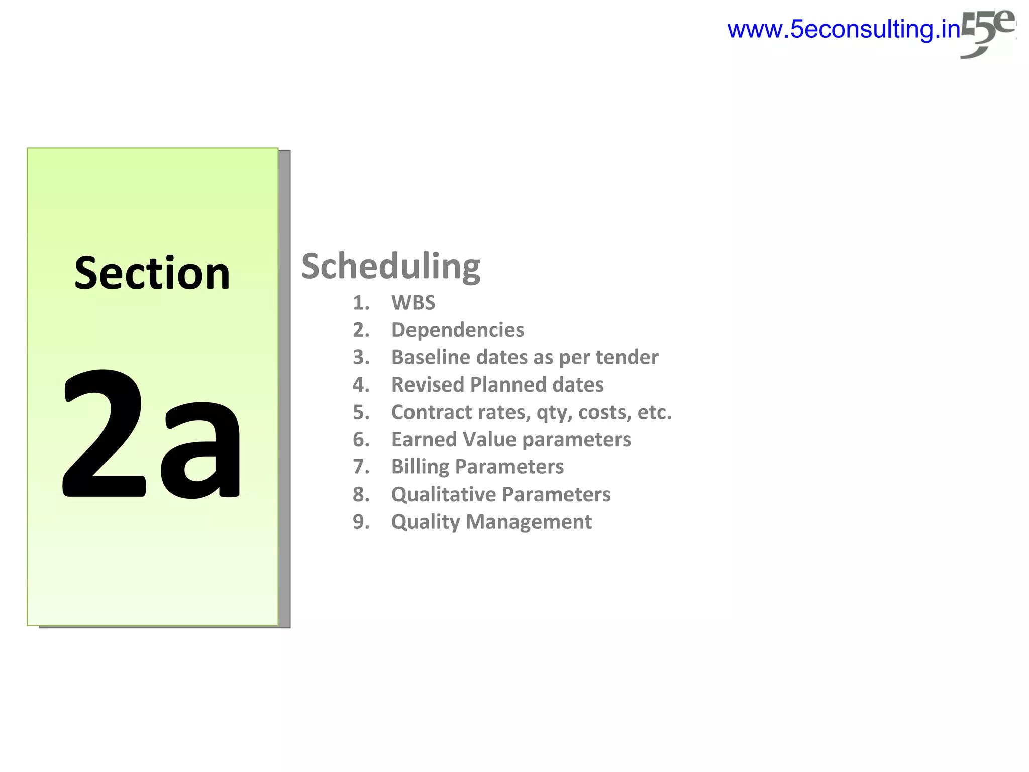 Section 2a Scheduling WBS Dependencies Baseline dates as per tender Revised Planned dates Contract rates, qty, costs, etc. Earned Value parameters Billing Parameters Qualitative Parameters Quality Management www.5econsulting.in 