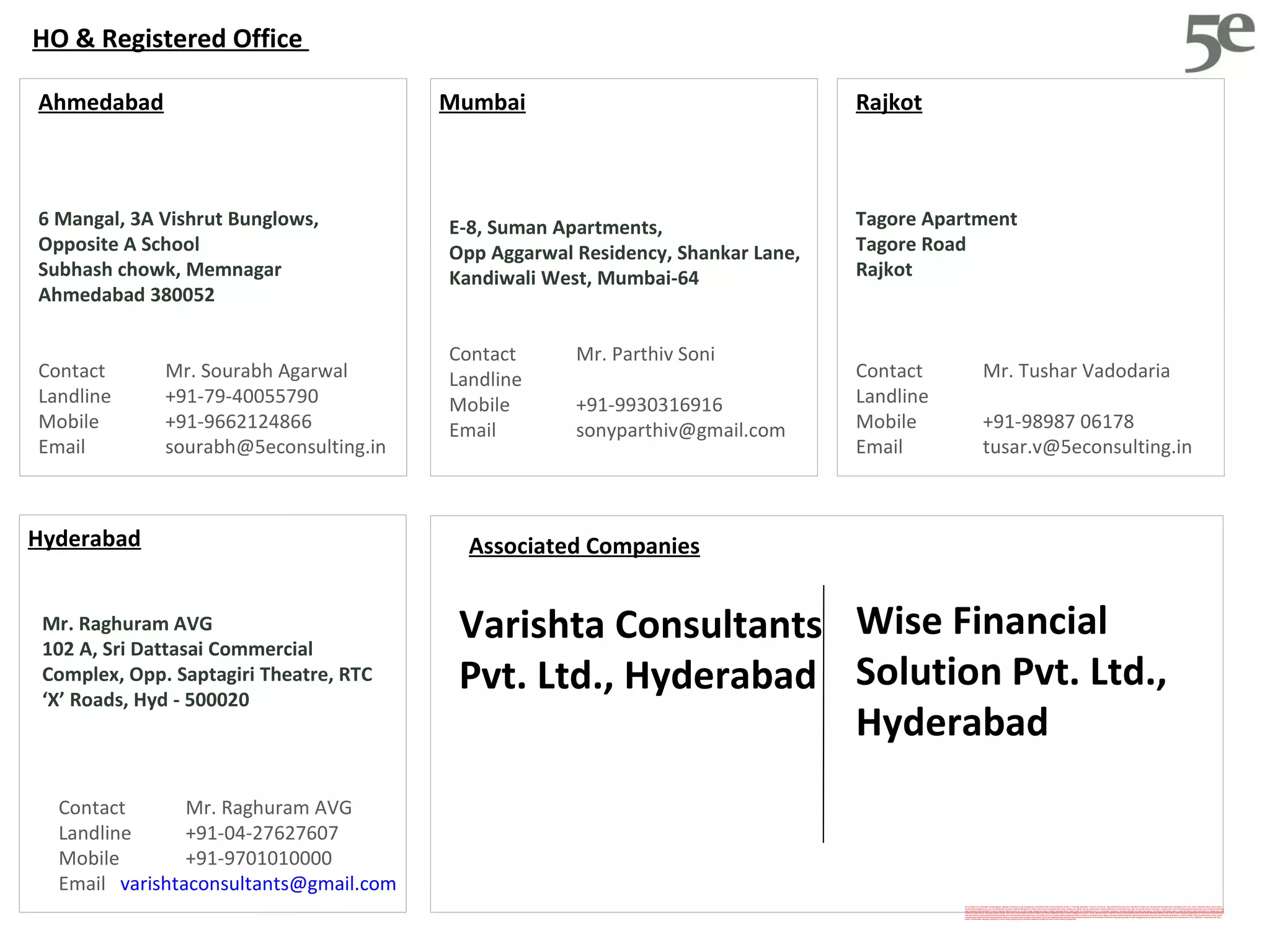 5E Consulting, india, ahmedabad, sourabh agarwal, readesign, architecture, project management, sustainabilityl estate, Project Feasibility, Research, Technology and system, Economic commercial, Legal, green building, leed, griha, sustainability, Swapnil anil, real estate demand assessment, Ahmedabad, ranchi, cept, nicmar, energy star rating,  interior design, earned value management, pert, cpm, Microsoft project, primavera, material management, multiplex, truck terminal, amusement park, bridge, building, park, garden, bus stop, viability study, planning, infrastructure, environment, usgbc, igbc, teri, leed ap, housing, construction, contractor, sbst, school of building science and technology, flyover, industrial shead, shed, water harvesting, heat island effect, third party inspection, telecom towers, eoi, rfp, storm water management, energy modeling, renewable energy, carbon credits, 5e, five elements, five e, 5, e, consultants, consultancy, consulting, rainwater harvesting, solar energy, wind energy, green power, green e, construction activity pollution prevention, fsi, saleable area, gicea, carpet area, builtup built-up, area super builtup mckinsey  plants reuse recycling resource reduction Rajkot solid waste management ocean villa resort cottage tourism tourists  survey  opinion survey cvc classified volume count mdf agrifibre board rfp eoi tender estimation quantity survey hvac air conditioning power albedo aquifer architectural architect performance index performance monitoring dashboard basis of design commissioning report agent biofuel vermin-composting vermin composting waste to energy blackwater brownfield vc pe funding venture capital private equity bankable feasibility reports document power point excel ms project leed rating platinum certified 1so 9000 14001 automation density carbon dioxide climate change rainfall flood commissioning authority Inddor environmental quality air quality controls factor End-to-End Integrated Solution Provider linking the entire value chains from Planning & Architecture to Engineering/Design to Project Management across various sectors: Core Infrastructure, Urban Services, Public Health Eng, Transportation and Value Added/ Themed based/ Integrated Development. premier design engineering and consultancy organization Budget Business Process ModelingTransportation  HO & Registered Office  Mumbai E-8, Suman Apartments,  Opp Aggarwal Residency, Shankar Lane,  Kandiwali West, Mumbai-64 Contact  Mr. Parthiv Soni Landline  Mobile  +91-9930316916 Email [email_address] 6 Mangal, 3A Vishrut Bunglows,  Opposite A School Subhash chowk, Memnagar Ahmedabad 380052 Contact  Mr. Sourabh Agarwal Landline  +91-79-40055790 Mobile  +91-9662124866 Email [email_address] Ahmedabad Tagore Apartment Tagore Road Rajkot Contact  Mr. Tushar Vadodaria Landline  Mobile  +91-98987 06178 Email [email_address] Rajkot Associated Companies Wise Financial Solution Pvt. Ltd., Hyderabad Varishta Consultants Pvt. Ltd., Hyderabad Hyderabad Contact  Mr. Raghuram AVG Landline  +91-04-27627607 Mobile  +91-9701010000 Email  [email_address] Mr. Raghuram AVG 102 A, Sri Dattasai Commercial Complex, Opp. Saptagiri Theatre, RTC ‘X’ Roads, Hyd - 500020 