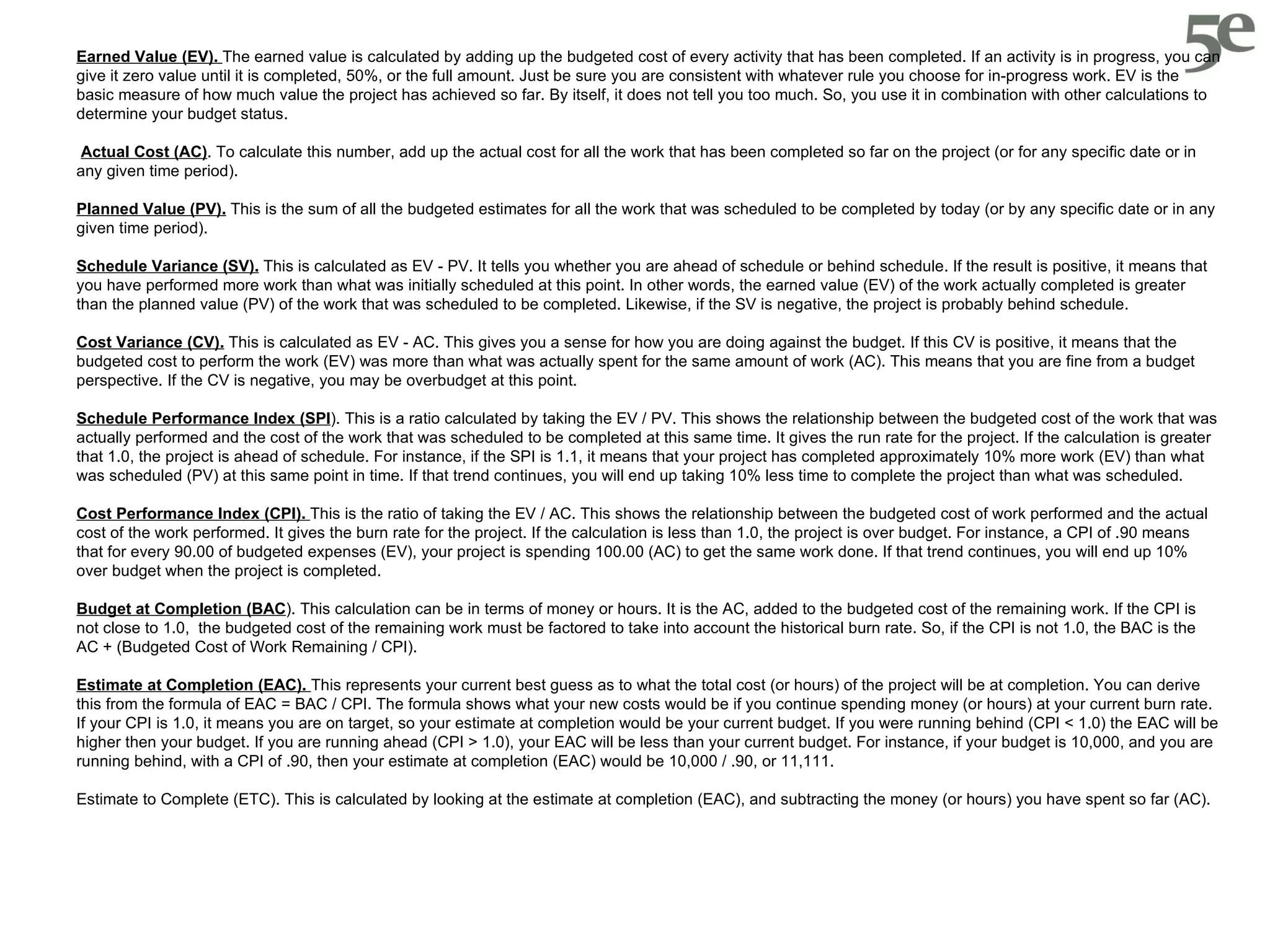 Earned Value (EV).  The earned value is calculated by adding up the budgeted cost of every activity that has been completed. If an activity is in progress, you can give it zero value until it is completed, 50%, or the full amount. Just be sure you are consistent with whatever rule you choose for in-progress work. EV is the basic measure of how much value the project has achieved so far. By itself, it does not tell you too much. So, you use it in combination with other calculations to determine your budget status. Actual Cost (AC) . To calculate this number, add up the actual cost for all the work that has been completed so far on the project (or for any specific date or in any given time period).  Planned Value (PV).  This is the sum of all the budgeted estimates for all the work that was scheduled to be completed by today (or by any specific date or in any given time period). Schedule Variance (SV).  This is calculated as EV - PV. It tells you whether you are ahead of schedule or behind schedule. If the result is positive, it means that you have performed more work than what was initially scheduled at this point. In other words, the earned value (EV) of the work actually completed is greater than the planned value (PV) of the work that was scheduled to be completed. Likewise, if the SV is negative, the project is probably behind schedule. Cost Variance (CV).  This is calculated as EV - AC. This gives you a sense for how you are doing against the budget. If this CV is positive, it means that the budgeted cost to perform the work (EV) was more than what was actually spent for the same amount of work (AC). This means that you are fine from a budget perspective. If the CV is negative, you may be overbudget at this point. Schedule Performance Index (SPI ). This is a ratio calculated by taking the EV / PV. This shows the relationship between the budgeted cost of the work that was actually performed and the cost of the work that was scheduled to be completed at this same time. It gives the run rate for the project. If the calculation is greater that 1.0, the project is ahead of schedule. For instance, if the SPI is 1.1, it means that your project has completed approximately 10% more work (EV) than what was scheduled (PV) at this same point in time. If that trend continues, you will end up taking 10% less time to complete the project than what was scheduled.  Cost Performance Index (CPI).  This is the ratio of taking the EV / AC. This shows the relationship between the budgeted cost of work performed and the actual cost of the work performed. It gives the burn rate for the project. If the calculation is less than 1.0, the project is over budget. For instance, a CPI of .90 means that for every 90.00 of budgeted expenses (EV), your project is spending 100.00 (AC) to get the same work done. If that trend continues, you will end up 10% over budget when the project is completed.  Budget at Completion (BAC ). This calculation can be in terms of money or hours. It is the AC, added to the budgeted cost of the remaining work. If the CPI is not close to 1.0,  the budgeted cost of the remaining work must be factored to take into account the historical burn rate. So, if the CPI is not 1.0, the BAC is the AC + (Budgeted Cost of Work Remaining / CPI). Estimate at Completion (EAC).  This represents your current best guess as to what the total cost (or hours) of the project will be at completion. You can derive this from the formula of EAC = BAC / CPI. The formula shows what your new costs would be if you continue spending money (or hours) at your current burn rate. If your CPI is 1.0, it means you are on target, so your estimate at completion would be your current budget. If you were running behind (CPI < 1.0) the EAC will be higher then your budget. If you are running ahead (CPI > 1.0), your EAC will be less than your current budget. For instance, if your budget is 10,000, and you are running behind, with a CPI of .90, then your estimate at completion (EAC) would be 10,000 / .90, or 11,111. Estimate to Complete (ETC). This is calculated by looking at the estimate at completion (EAC), and subtracting the money (or hours) you have spent so far (AC).  