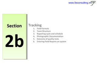 Section 2b Tracking Field Formats Team Structure Reporting cycle and schedule Photographic Documentation Outcome of quality tests Entering Field Reports on system www.5econsulting.in 
