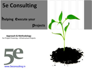 h elping  e xecute your p rojects 5e Consulting Approach & Methodology For Project Financing – Infrastructure Projects www.5econsulting.in 5E Consulting, india, ahmedabad, sourabh agarwal, readesign, architecture, project management, sustainabilityl estate, Project Feasibility, Research, Technology and system, Economic commercial, Legal, green building, leed, griha, sustainability, Swapnil anil, real estate demand assessment, Ahmedabad, ranchi, cept, nicmar, energy star rating,  interior design, earned value management, pert, cpm, Microsoft project, primavera, material management, multiplex, truck terminal, amusement park, bridge, building, park, garden, bus stop, viability study, planning, infrastructure, environment, usgbc, igbc, teri, leed ap, housing, construction, contractor, sbst, school of building science and technology, flyover, industrial shead, shed, water harvesting, heat island effect, third party inspection, telecom towers, eoi, rfp, storm water management, energy modeling, renewable energy, carbon credits, 5e, five elements, five e, 5, e, consultants, consultancy, consulting, rainwater harvesting, solar energy, wind energy, green power, green e, construction activity pollution prevention, fsi, saleable area, gicea, carpet area, builtup built-up, area super builtup mckinsey  plants reuse recycling resource reduction Rajkot solid waste management ocean villa resort cottage tourism tourists  survey  opinion survey cvc classified volume count mdf agrifibre board rfp eoi tender estimation quantity survey hvac air conditioning power albedo aquifer architectural architect performance index performance monitoring dashboard basis of design commissioning report agent biofuel vermin-composting vermin composting waste to energy blackwater brownfield vc pe funding venture capital private equity bankable feasibility reports document power point excel ms project leed rating platinum certified 1so 9000 14001 automation density carbon dioxide climate change rainfall flood commissioning authority Inddor environmental quality air quality controls factor End-to-End Integrated Solution Provider linking the entire value chains from Planning & Architecture to Engineering/Design to Project Management across various sectors: Core Infrastructure, Urban Services, Public Health Eng, Transportation and Value Added/ Themed based/ Integrated Development. premier design engineering and consultancy organization Budget Business Process ModelingTransportation  