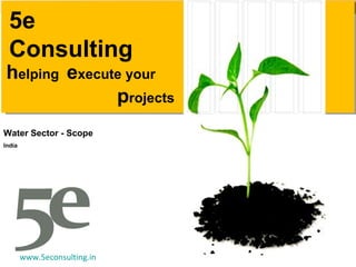 h elping  e xecute your p rojects 5e Consulting Water Sector - Scope India www.5econsulting.in 5E Consulting, india, ahmedabad, sourabh agarwal, readesign, architecture, project management, sustainabilityl estate, Project Feasibility, Research, Technology and system, Economic commercial, Legal, green building, leed, griha, sustainability, Swapnil anil, real estate demand assessment, Ahmedabad, ranchi, cept, nicmar, energy star rating,  interior design, earned value management, pert, cpm, Microsoft project, primavera, material management, multiplex, truck terminal, amusement park, bridge, building, park, garden, bus stop, viability study, planning, infrastructure, environment, usgbc, igbc, teri, leed ap, housing, construction, contractor, sbst, school of building science and technology, flyover, industrial shead, shed, water harvesting, heat island effect, third party inspection, telecom towers, eoi, rfp, storm water management, energy modeling, renewable energy, carbon credits, 5e, five elements, five e, 5, e, consultants, consultancy, consulting, rainwater harvesting, solar energy, wind energy, green power, green e, construction activity pollution prevention, fsi, saleable area, gicea, carpet area, builtup built-up, area super builtup mckinsey  plants reuse recycling resource reduction Rajkot solid waste management ocean villa resort cottage tourism tourists  survey  opinion survey cvc classified volume count mdf agrifibre board rfp eoi tender estimation quantity survey hvac air conditioning power albedo aquifer architectural architect performance index performance monitoring dashboard basis of design commissioning report agent biofuel vermin-composting vermin composting waste to energy blackwater brownfield vc pe funding venture capital private equity bankable feasibility reports document power point excel ms project leed rating platinum certified 1so 9000 14001 automation density carbon dioxide climate change rainfall flood commissioning authority Inddor environmental quality air quality controls factor End-to-End Integrated Solution Provider linking the entire value chains from Planning & Architecture to Engineering/Design to Project Management across various sectors: Core Infrastructure, Urban Services, Public Health Eng, Transportation and Value Added/ Themed based/ Integrated Development. premier design engineering and consultancy organization Budget Business Process ModelingTransportation  
