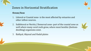 Zones in Horizontal Stratification
Ocean/Seas
1. Littoral or Coastal zone- is the most affected by estuaries and
other inflow sources.
2. Sublittoral or Neritic/ Demersal zone- part of the coastal zone as
well where many coral reefs grow, where most benthic (bottom-
dwelling) organisms exist.
3. Bathyal, Abyssal and Hadal plains
 