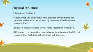 Physical Structure
C. Edges and Ecotones
Occur when the transitional zone between two communities
provide habitat that can be used by members of both adjacent
communities.
 Edge- is the place where two or more vegetation types meet.
 Ecotone- is the transition zone between two structurally different
communities that does not only meet but integrate.
 