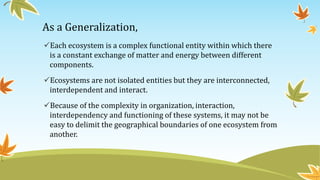 As a Generalization,
Each ecosystem is a complex functional entity within which there
is a constant exchange of matter and energy between different
components.
Ecosystems are not isolated entities but they are interconnected,
interdependent and interact.
Because of the complexity in organization, interaction,
interdependency and functioning of these systems, it may not be
easy to delimit the geographical boundaries of one ecosystem from
another.
 
