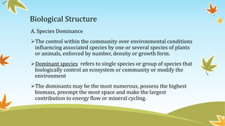 Biological Structure
A. Species Dominance
The control within the community over environmental conditions
influencing associated species by one or several species of plants
or animals, enforced by number, density or growth form.
Dominant species refers to single species or group of species that
biologically control an ecosystem or community or modify the
environment
The dominants may be the most numerous, possess the highest
biomass, preempt the most space and make the largest
contribution to energy flow or mineral cycling.
 