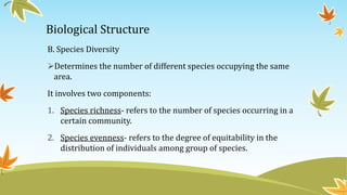 Biological Structure
B. Species Diversity
Determines the number of different species occupying the same
area.
It involves two components:
1. Species richness- refers to the number of species occurring in a
certain community.
2. Species evenness- refers to the degree of equitability in the
distribution of individuals among group of species.
 