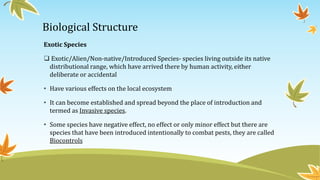 Biological Structure
Exotic Species
 Exotic/Alien/Non-native/Introduced Species- species living outside its native
distributional range, which have arrived there by human activity, either
deliberate or accidental
• Have various effects on the local ecosystem
• It can become established and spread beyond the place of introduction and
termed as Invasive species.
• Some species have negative effect, no effect or only minor effect but there are
species that have been introduced intentionally to combat pests, they are called
Biocontrols
 
