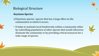 Biological Structure
Keystone Species
 Keystone species- species that has a large effect on the
communities in which it occurs.
• It helps to maintain local biodiversity within a community either
by controlling populations of other species that would otherwise
dominate the community or by providing critical resources for a
wide range of species.
 