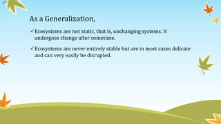 As a Generalization,
Ecosystems are not static, that is, unchanging systems. It
undergoes change after sometime.
Ecosystems are never entirely stable but are in most cases delicate
and can very easily be disrupted.
 