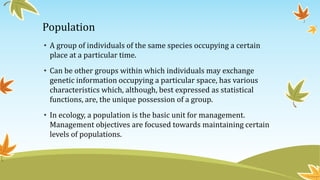 Population
• A group of individuals of the same species occupying a certain
place at a particular time.
• Can be other groups within which individuals may exchange
genetic information occupying a particular space, has various
characteristics which, although, best expressed as statistical
functions, are, the unique possession of a group.
• In ecology, a population is the basic unit for management.
Management objectives are focused towards maintaining certain
levels of populations.
 