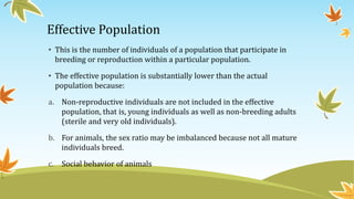 Effective Population
• This is the number of individuals of a population that participate in
breeding or reproduction within a particular population.
• The effective population is substantially lower than the actual
population because:
a. Non-reproductive individuals are not included in the effective
population, that is, young individuals as well as non-breeding adults
(sterile and very old individuals).
b. For animals, the sex ratio may be imbalanced because not all mature
individuals breed.
c. Social behavior of animals
 