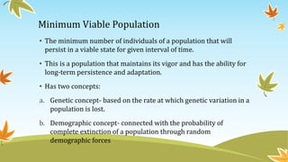 Minimum Viable Population
• The minimum number of individuals of a population that will
persist in a viable state for given interval of time.
• This is a population that maintains its vigor and has the ability for
long-term persistence and adaptation.
• Has two concepts:
a. Genetic concept- based on the rate at which genetic variation in a
population is lost.
b. Demographic concept- connected with the probability of
complete extinction of a population through random
demographic forces
 