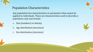 Population Characteristics
Any population has characteristics or parameters that cannot be
applied to individuals. These are characteristics used to describe a
population only and include:
a. Size (numbers) or density
b. Age distribution (structure)
c. Sex distribution (structure)
 
