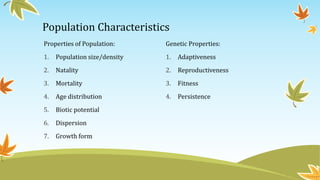Population Characteristics
Properties of Population:
1. Population size/density
2. Natality
3. Mortality
4. Age distribution
5. Biotic potential
6. Dispersion
7. Growth form
Genetic Properties:
1. Adaptiveness
2. Reproductiveness
3. Fitness
4. Persistence
 