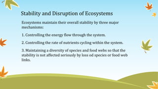 Stability and Disruption of Ecosystems
Ecosystems maintain their overall stability by three major
mechanisms:
1. Controlling the energy flow through the system.
2. Controlling the rate of nutrients cycling within the system.
3. Maintaining a diversity of species and food webs so that the
stability is not affected seriously by loss od species or food web
links.
 