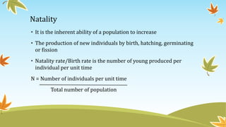 Natality
• It is the inherent ability of a population to increase
• The production of new individuals by birth, hatching, germinating
or fission
• Natality rate/Birth rate is the number of young produced per
individual per unit time
N = Number of individuals per unit time
Total number of population
 