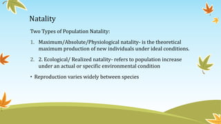 Natality
Two Types of Population Natality:
1. Maximum/Absolute/Physiological natality- is the theoretical
maximum production of new individuals under ideal conditions.
2. 2. Ecological/ Realized natality- refers to population increase
under an actual or specific environmental condition
• Reproduction varies widely between species
 