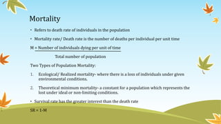 Mortality
• Refers to death rate of individuals in the population
• Mortality rate/ Death rate is the number of deaths per individual per unit time
M = Number of individuals dying per unit of time
Total number of population
Two Types of Population Mortality:
1. Ecological/ Realized mortality- where there is a loss of individuals under given
environmental conditions.
2. Theoretical minimum mortality- a constant for a population which represents the
lost under ideal or non-limiting conditions.
• Survival rate has the greater interest than the death rate
SR = 1-M
 