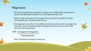 Migration
• The rate of population change for a certain area is affected by movement of
people into (Immigration) and out to (Emigration) that area.
• Refers to the movement of the people from one place to another to reside
permanently for a certain period of time.
• Net migration rate refers to the difference between the number of people who
enter the country and the number of people who leave, per year per 1000
persons in the population.
NMT = Immigration-Emigration
Total population
Note: Calculate at midpoint of the year
 