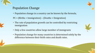 Population Change
• Population change in a country can be known by the formula,
PC = (Births + Immigration) – (Deaths + Emigration)
• The rate of population growth can be controlled by restricting
immigration
• Only a few countries allow large member of immigrants
• Population change for many countries is determined solely by the
difference between their birth rates and death rates.
 
