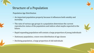 Structure of a Population
Population Age Distribution
• An important population property because it influences both natality and
mortality.
• The ratio of various age groups in a population determines the current
reproductive status of the population and indices what maybe expected in the
future.
• Rapid expanding population will contain a large proportion of young individuals
• Stationary population, a more even distribution of age classes
• Declining population, a large proportion of old individuals
 