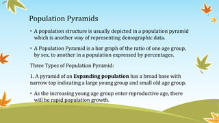 Population Pyramids
• A population structure is usually depicted in a population pyramid
which is another way of representing demographic data.
• A Population Pyramid is a bar graph of the ratio of one age group,
by sex, to another in a population expressed by percentages.
Three Types of Population Pyramid:
1. A pyramid of an Expanding population has a broad base with
narrow top indicating a large young group and small old age group.
• As the increasing young age group enter reproductive age, there
will be rapid population growth.
 