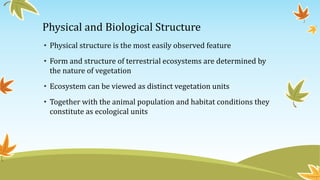 Physical and Biological Structure
• Physical structure is the most easily observed feature
• Form and structure of terrestrial ecosystems are determined by
the nature of vegetation
• Ecosystem can be viewed as distinct vegetation units
• Together with the animal population and habitat conditions they
constitute as ecological units
 