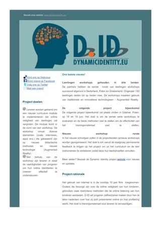 Bezoek onze website: www.dynamicidentity.eu.
Vind ons op Delicious
Word vriend op Facebook
Volg ons op Twitter
Mail een vriend
Project doelen
Leraren worden getraind om
een nieuwe curriculum module
te implementeren die online
veiligheid van leerlingen zal
vergroten. De module komt in
de vorm van een workshop. De
workshop omvat diverse
elementen (zoals interviews,
apps enz.) die gabaseerd zijn
op nieuwe didactische
methodes en nieuwe
technologie (Augmented
Reality)
Met behulp van de
workshop zijn leraren in staat
de vaardigheden van jongeren
om hun online identiteiten te
creeren effectief te
ondersteunen.
Ons laatste nieuws!
Dynamic Identity is bijna klaar
Eind mei eindigt het projekt Dynamic Identity. De projektpartners
hebben een nieuwe aanpak van onderwijs over online identiteiten
opgezet en uitgetest met geweldig resultaten. Op de blog van Ezzev
vind u artikelen over de workshops: reflecties, gedachten en
onderwerpen die behandeld zijn.
De project conferentie
De project conferentie zal plaats vinden in Athene, Griekeland, op 22
mei 2015. De laatste projektbijeenkomst zal een dag eerder plaats
vinden. De conferentie is gratis toegankelijk voor allen.
Nieuwe workshop publicaties
De handleidingen en begeleidende materialen om de workshop zelf te
houden, komen zeer binnenkort online. Hou onze website in de
gaten. .
Meer weten? Bezoek de Dynamic Identity project website voor nieuws
en updates.
Project rationale
Het gebruik van internet is in de voorbije 10 jaar flink toegenomen.
Ouders die bezorgd zijn over de online veiligheid van hun kinderen,
gebruiken vaak restrictieve methoden die de online beleving van hun
kinderen aantasten. D-ID wil jongeren zelfredzamer maken door hen te
laten nadenken over hoe zij zich presenteren online en hoe profilering
werkt. Het doel is trainingsmateriaal voor leraren te vervaardigen.
Het Consortium
 P1| CCS Digital Education – Griekenland (Aanvrager)
 