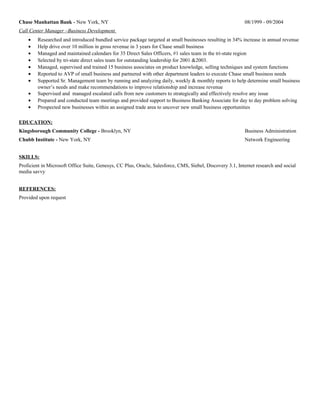 Chase Manhattan Bank - New York, NY 08/1999 - 09/2004
Call Center Manager –Business Development
• Researched and introduced bundled service package targeted at small businesses resulting in 34% increase in annual revenue
• Help drive over 10 million in gross revenue in 3 years for Chase small business
• Managed and maintained calendars for 35 Direct Sales Officers, #1 sales team in the tri-state region
• Selected by tri-state direct sales team for outstanding leadership for 2001 &2003.
• Managed, supervised and trained 15 business associates on product knowledge, selling techniques and system functions
• Reported to AVP of small business and partnered with other department leaders to execute Chase small business needs
• Supported Sr. Management team by running and analyzing daily, weekly & monthly reports to help determine small business
owner’s needs and make recommendations to improve relationship and increase revenue
• Supervised and managed escalated calls from new customers to strategically and effectively resolve any issue
• Prepared and conducted team meetings and provided support to Business Banking Associate for day to day problem solving
• Prospected new businesses within an assigned trade area to uncover new small business opportunities
EDUCATION:
Kingsborough Community College - Brooklyn, NY Business Administration
Chubb Institute - New York, NY Network Engineering
SKILLS:
Proficient in Microsoft Office Suite, Genesys, CC Plus, Oracle, Salesforce, CMS, Siebel, Discovery 3.1, Internet research and social
media savvy
REFERENCES:
Provided upon request
 