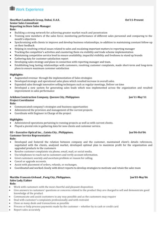 Work Experience
ShoeMart Landmark Group, Dubai, U.A.E. Oct’11-Present
Senior Sales Consultant
Reporting to:Store Sales Manager
Role:
 Building a strong network for achieving greater market reach and penetration
 Training new members of the sales force; monitoring performance of different sales personnel and comparing to the
month’s objectives
 Synchronizing with clients to improve and develop business relationships, in-addition to maintaining constant follow-up
on their feedback
 Helping in resolving critical issues related to sales and escalating important matters to reporting manager
 Tracking the competitor’s activities and countering them via visibility and trade scheme implementation
 Maintaining competitive service level to ensure availability, impactful visibility and freshness to stand up brands
 Gathering data for customer satisfaction report
 Developing sales strategy and plans in connection with reporting manager and team.
 Establishing long lasting relationships with customers, resolving customer complaints, made short-term and long-term
plans to ensure maximum customer satisfaction
Highlights:
 Augmented revenue through the implementation of Sales strategies
 Developed strategic and operational sales plans which resulted increase in overall sales.
 Expanded sales through innovative selling techniques such as regular meetings, Deliver on time
 Developed a new system for generating sales leads which was implemented across the organization and resulted
improvement in sales performance
Arkikon Construction Company, Quezon City, Philippines Jan’11-May’11
Project Coordinator
Role:
 Communicated company’s strategies and business opportunities
 Administered the provision and management of the current projects.
 Coordinate with Engineer in Charge of the project
Highlights:
 Administered operations pertaining to running projects as well as with current clients.
 Played a pivotal role in gathering data for new clients and customer service.
EO – Executive Optical Inc. , Cainta City , Philippines. Jun’06-Oct’06
Customer Service Representative
Role:
 Developed and fostered the relation between company and the customer, maintained client’s details references,
negotiated with the clients, analyzed market, developed optimal plan to maximize profit for the organization and
upgraded products to the customers
 Resolve customer complaints via phone, email, mail, or social media.
 Use telephones to reach out to customers and verify account information.
 Greet customers warmly and ascertain problem or reason for calling.
 Cancel or upgrade accounts.
 Assist with placement of orders, refunds, or exchanges.
 Coordinated and worked closely with direct reports to develop strategies to motivate and retain the sales team
Marithe Francois Girbaud , Pasig City, Philippines. Jan’03-May’06
Sales Lady/Cahier
Role:
 Work with customers with the most cheerful and pleasant disposition
 Give answers to customers’ questions or concerns related to the product they are charged to sell and demonstrate good
knowledge of the product
 Communicate and assist customers in any way possible and as the customers may require
 Deal with customer’s complaints professionally and with restraint
 Close as many deals and transactions as possible
 Process or help process payments made by the customer – whether by in cash or credit card
 Report sales accurately
 