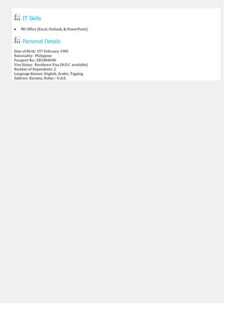 IT Skills
 MS Office (Excel, Outlook, & PowerPoint)
Personal Details
Date of Birth: 15th February 1985
Nationality: Philippine
Passport No.: EB1804698
Visa Status: Residence Visa (N.O.C. available)
Number of Dependents: 2
Language Known: English, Arabic, Tagalog
Address: Karama, Dubai – U.A.E.
 