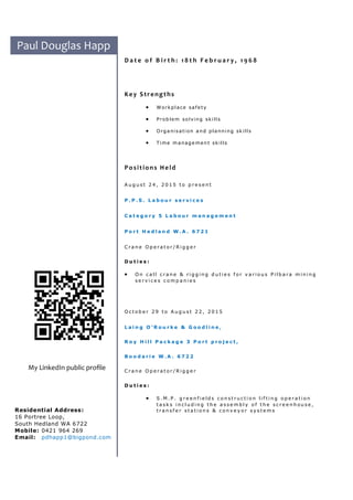 D a t e o f B i r t h : 1 8 t h F e b r u a r y , 1 9 6 8
Key Strengths
 Workpl ace safe ty
 Prob lem solving ski ll s
 Orga nisati on a nd pla nni ng sk ill s
 Ti me manage men t sk il ls
Positions Held
A u g u s t 2 4 , 2 0 1 5 t o p r e s e n t
P . P . S . L a b o u r s e r v i c e s
C a t e g o r y 5 L a b o u r m a n a g e m e n t
P o r t H e d l a n d W . A . 6 7 2 1
C r a n e O p e r a t o r / R i g g e r
D u t i e s :
 O n c a l l c r a n e & r i g g i n g d u t i e s f o r v a r i o u s P i l b a r a m i n i n g
s e r v i c e s c o m p a n i e s
O c t o b e r 2 9 t o A u g u s t 2 2 , 2 0 1 5
L a i n g O ’ R o u r k e & G o o d l i n e ,
R o y H i l l P a c k a g e 3 P o r t p r o j e c t ,
B o o d a r i e W . A . 6 7 2 2
C r a n e O p e r a t o r / R i g g e r
D u t i e s :
 S . M . P . g r e e n f i e l d s c o n s t r u c t i o n l i f t i n g o p e r a t i o n
t a s k s i n c l u d i n g t h e a s s e m b l y o f t h e s c r e e n h ou s e ,
t r a n s f e r s t a t i o n s & c o n v e y o r s y s t e m sResidential Address:
16 Portree Loop,
South Hedland WA 6722
Mobile: 0421 964 269
Email: pdhapp1@bigpond.com
Paul Douglas Happ
My LinkedIn public profile
 