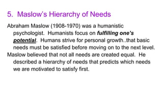 5. Maslow’s Hierarchy of Needs
Abraham Maslow (1908-1970) was a humanistic
psychologist. Humanists focus on fulfilling one’s
potential. Humans strive for personal growth..that basic
needs must be satisfied before moving on to the next level.
Maslow believed that not all needs are created equal. He
described a hierarchy of needs that predicts which needs
we are motivated to satisfy first.
 