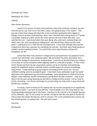334 South 62nd Street
Milwaukee, WI, 53214
3/18/16
Dear Human Resources,
I watch a fair amount of sports and sometimes when they interview someone, you will
hear the person say, “Ever since I was little, I knew I was going to play in the majors”. That
passion is how I have always felt about the science and why I graduated with a degree in
Biology. One of my most vivid memories when I was a kid took place during recess in 5th grade.
I remember finding an anthill, and for the entire period and several days after that, I just
watched the ants. I questioned what they were doing, why some were carrying things and
others were not, what was going on underground, and why did they always use the same
paths? Looking back on it, it felt like my first experiment. I knew that although they seemed
insignificant, there was a purpose for everything the ants did. And there were things going on I
couldn’t see but I wanted to know. I’ve carried that same inquisitiveness and passion
throughout my life.
I know that what I have learned in college and my job experiences has prepared me for
a career that will further your companies goals. My coursework has been very broad, from
conservation biology to neuroscience to aquaculture. I view this as beneficial because it allows
me to draw on various disciplines when applying myself to a new job or project. In class I have
had to design and build my own aquaculture system, set up an inventory and monitoring
project for amphibian species, and write formal scientific papers for various microbiology
experiments. I enjoy working on group projects and being part of a team, but I also am
confident working alone to accomplish goals. I have taken many workshops to get real world
experience and supplement my classroom knowledge. Since going back to school to finish my
degree, I have improved my GPA tremendously during these last two semesters. I was on the
Dean’s List this past spring, boasting my best GPA in college and this summer I am on track to
do the same thing. I am driven and hungry to succeed along my career path in ways which will
benefit your company.
In closing, I want to thank you for looking over my resume and giving me an opportunity
to speak for myself. I just want to end with this. A lot of people are in the same boat as I am:
finishing college and preparing for the future. And that can be scary for a lot of people because
of the unknowns. But I’m not scared, I’m excited. Excited to start this new path of my life and
find a career that allows the business and I to succeed. This is not something that I want to do,
but something that I am going to do. The next step is yours.
Sincerely,
Kyle Burwitz
 