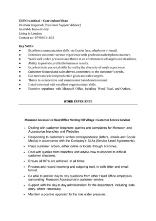 Cliff Oratokhai – Curriculum Vitae
Position Required: [Customer Support Advisor]
Available Immediately
Living in London
Contact no: 07984011602
Key Skills:
● Excellent communication skills via face to face, telephone or email.
● Extensive customer service experience with professional telephone manner.
● Work well under pressure and thrive in an environment of targets and deadlines.
● Ability to provide profitable business results.
● Excellent interpersonal skills honed by the diversity of work experience.
● Customer focused and sales driven, committed to the customer’s needs.
● Can meet and exceed production goals and sales targets.
● Thrive in an incentive and commission based environment.
● Detail-oriented with excellent organisational skills.
● Extensive experience with Microsoft Office, including Word, Excel, and Outlook.
WORK EXPERIENCE
Monsoon Accessorize Head Office Notting Hill Village : Customer Service Advisor
 Dealing with customer telephone queries and complaints for Monsoon and
Accessorize branches and Websites
 Responding to customer’s written correspondence (letters, emails and Social
Media) in accordance with the Company’s SLAs (Service Level Agreements).
 Place customer orders, either online or locate through branches.
 Deal with queries from branches and advise how to respond to difficult
customer situations.
 Ensure all KPIs are achieved at all times.
 Process and record incoming and outgoing mail, in both letter and email
format.
 Be able to answer day to day questions from other Head Office employees
surrounding Monsoon Accessorize’s customer service.
 Support with the day to day administration for the department, including data
entry, where necessary.
 Maintain a positive approach to the role under pressure.
 