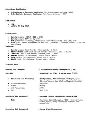 Educational Qualification
 M.C.A Master of Computer Application from Bharathidasan University – 2010
 B.C.A Bachelor Computer Application from Madras University – 2007
Visa status:
 H1B
 Validity Till Sep 2017
Certifications:
 Salesforce.com - ADMIN -201 by SFDC
 Salesforce.com- DEV-401 by SFDC
 ITIL (Information Technology Infrastructure Library Management) – ITIL V3 by EXIN
 SCJP (Sun Certified Programmer for the Java 2 Platform) - Standard Edition 5.0 by SUN
Microsystems
Trainings:
 Salesforce.com- Tech Mahindra - Chennai, India - 1 Month
 BIGMACHINES (CRM-Cloud) at Tech Mahindra - Hyderabad, India - 2 Weeks
 CASE-360 (BPM) - Tech Mahindra - Chennai, India - 1 Month
 APPIAN (BPM) - Tech Mahindra - Chennai, India - 1 Month
 PEGA (BPM) - Tech Mahindra - Chennai, India - 1 Month
 TIBCO (EAI) - Tech Mahindra - Chennai, India - 1 Month
Technical Skills
Primary Skill Category : Customer Relationship Management (CRM)
Sub Skills : Salesforce.com (CRM) & BigMachines (CPQ).
 SalesForce.com Proficiency : Configuration, Administration, VF Pages, Apex
Classes, Trigger, Blue-Wolf and Report Scheduler .
 Scripting Languages : Java Script
 RDBMS : MySQL
 Web Technologies : HTML
 SCM : CVS ,SVN
Secondary Skill Category 1 : Business Process Management (BPM) & EAI
Tools : Chameleon, Case 360, Appian, TIBCO - Business Studio,
Contivo, Splunk, Prism, Clear Quest, Redprairie and
WebMethods.
Secondary Skill Category 2 : Supply Chain Management
 