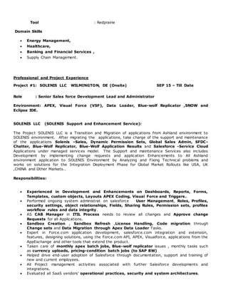 Tool : Redprairie
Domain Skills
 Energy Management,
 Healthcare,
 Banking and Financial Services ,
 Supply Chain Management.
Professional and Project Experience
Project #1: SOLENIS LLC WILMINGTON, DE (Onsite) SEP 15 – Till Date
Role : Senior Sales force Development Lead and Administrator
Environment: APEX, Visual Force (VSF), Data Loader, Blue-wolf Replicator ,SNOW and
Eclipse IDE.
SOLENIS LLC (SOLENIS Support and Enhancement Service):
The Project SOLENIS LLC is a Transition and Migration of applications from Ashland environment to
SOLENIS environment. After migrating the applications, take charge of the support and maintenance
of the applications Solenis –Sales, Dynamic Permission Sets, Global Sales Admin, SFDC-
Chatter, Blue-Wolf Replicator, Blue-Wolf Application Results and Salesforce -Service Cloud
Applications under managed services model. The Support and maintenance Services also includes
Development by implementing change requests and application Enhancements to All Ashland
environment application to SOLENIS Environment by Analyzing and Fixing Technical problems and
works on solutions for the Integration Deployment Phase for Global Market Rollouts like USA, UK
,CHINA and Other Markets..
Responsibilities:
 Experienced in Development and Enhancements on Dashboards, Reports, Forms,
Templates, custom objects, Layouts APEX Coding, Visual Force and Triggers.
 Performed ongoing system administrat on salesforce User Management, Roles, Profiles,
security settings, object relationships, Fields, Sharing Rules, Permission sets, profiles
workflow rules and data integrity.
 AS CAB Manager in ITIL Process needs to review all changes and Approve change
Requests for all Applications.
 Sandbox Creation , Sandbox Refresh ,License Handling, Code migration through
Change sets and Data Migration through Apex Data Loader Tasks.
 Expert in Force.com application development, salesforce.com integration and extension,
features, designing solutions, using the Force.com API, APEX, Visualforce, applications from the
AppExchange and other tools that extend the product.
 Taken care of monthly apex batch jobs, Blue-wolf replicator issues , monthly tasks such
as currency uploads, pricing-condition batch jobs (to SAP BW)
 Helped drive end-user adoption of Salesforce through documentation, support and training of
new and current employees.
 All Project management activities associated with further Salesforce developments and
integrations.
 Evaluated all SaaS vendors’ operational practices, security and system architectures.
 