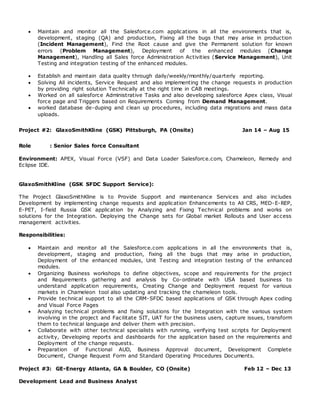  Maintain and monitor all the Salesforce.com applications in all the environments that is,
development, staging (QA) and production, Fixing all the bugs that may arise in production
(Incident Management), Find the Root cause and give the Permanent solution for known
errors (Problem Management), Deployment of the enhanced modules (Change
Management), Handling all Sales force Administration Activities (Service Management), Unit
Testing and integration testing of the enhanced modules.
 Establish and maintain data quality through daily/weekly/monthly/quarterly reporting.
 Solving All incidents, Service Request and also implementing the change requests in production
by providing right solution Technically at the right time in CAB meetings.
 Worked on all salesforce Administrative Tasks and also developing salesforce Apex class, Visual
force page and Triggers based on Requirements Coming from Demand Management.
 worked database de-duping and clean up procedures, including data migrations and mass data
uploads.
Project #2: GlaxoSmithKline (GSK) Pittsburgh, PA (Onsite) Jan 14 – Aug 15
Role : Senior Sales force Consultant
Environment: APEX, Visual Force (VSF) and Data Loader Salesforce.com, Chameleon, Remedy and
Eclipse IDE.
GlaxoSmithKline (GSK SFDC Support Service):
The Project GlaxoSmithKline is to Provide Support and maintenance Services and also includes
Development by implementing change requests and application Enhancements to All CRS, MED-E-REP,
E-PET, I-field Russia GSK application by Analyzing and Fixing Technical problems and works on
solutions for the Integration. Deploying the Change sets for Global market Rollouts and User access
management activities.
Responsibilities:
 Maintain and monitor all the Salesforce.com applications in all the environments that is,
development, staging and production, fixing all the bugs that may arise in production,
Deployment of the enhanced modules, Unit Testing and integration testing of the enhanced
modules.
 Organizing Business workshops to define objectives, scope and requirements for the project
and Requirements gathering and analysis by Co-ordinate with USA based business to
understand application requirements, Creating Change and Deployment request for various
markets in Chameleon tool also updating and tracking the chameleon tools.
 Provide technical support to all the CRM-SFDC based applications of GSK through Apex coding
and Visual Force Pages
 Analyzing technical problems and fixing solutions for the Integration with the various system
involving in the project and Facilitate SIT, UAT for the business users, capture issues, transform
them to technical language and deliver them with precision.
 Collaborate with other technical specialists with running, verifying test scripts for Deployment
activity, Developing reports and dashboards for the application based on the requirements and
Deployment of the change requests.
 Preparation of Functional AUD, Business Approval document, Development Complete
Document, Change Request Form and Standard Operating Procedures Documents.
Project #3: GE-Energy Atlanta, GA & Boulder, CO (Onsite) Feb 12 – Dec 13
Development Lead and Business Analyst
 