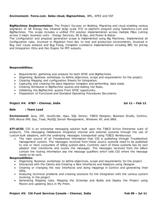Environment: Force.com, Sales cloud, Bigmachines, BML, APEX and VSF
BigMachines Implementation: The Project focuses on Building, Migrating and cloud enabling various
segments of GE Energy has initiated large scale ITO re-platform program using Salesforce.com and
BigMachines. The scope includes a unified ITO solution implementation across multiple P&Ls cutting
across 3 major business units - Energy Services, Oil & Gas, and Power & Water.
The configuration and proposal generation scope is implemented using Big Machines. Implemented all
Configuration rules, Involved in Migration from dev to test and production environments, Involved in
Bug root cause analysis and Bug Fixing, Complete commerce implementation including BML for pricing
and Integration XSLs and Doc Engine for PFF outputs.
Responsibilities:
 Requirements gathering and analysis for both SFDC and BigMachines.
 Organizing Business workshops to define objectives, scope and requirements for the project.
 Creating Mapping and configuration Sheets for Integration.
 Capturing and creating the data migration template and performing data loads.
 Creating Attributes in BigMachine quotes and Adding the Rules.
 Validating the BigMachine quotes From SFDC opportunity.
 Preparation of Functional and Standard Operating Procedures Documents
Project #4: AT&T - Chennai, India Jul 11 – Feb 12
Role : Team Lead
Environment: Java, JSP, JavaScript, Ajax, SQL Server, TIBCO Designer, Business Studio, Contivo,
EMS Altova XML Spy, Toad, MySQL Server Management, Windows XP, and UNIX.
ATT-ACSI: CSI is an enterprise messaging solution built upon the TIBCO Active Enterprise suite of
products. This messaging middleware integrates internal and external systems through the use of
custom built adapters, with the underlying messages transported using TIBCO Rendezvous.
 The main source of all Troubleshoot information that CSI is publishing through Troubleshoot
management system. The messages received from these source systems need to be published
to one or more consumers of billing system data. Currently each of these systems has its own
adapter that transforms and routes the messages. The messages received from the billers
contain the routing information aka the message qualifiers which tells CSI where the message
needs to be sent.
Responsibilities:
 Organizing Business workshops to define objectives, scope and requirements for the project
 Interacted with the Clients and Creating a New Interfaces and Adapters using Designer
 Creating or changing the new Interfaces and doing mappings in Contivo and generating their
XPDL.
 Analyzing technical problems and creating solutions for the Integration with the various system
involving in the project
 Generating Mapping rules, Mapping the Schemas and Builds and Deploy the Project using
Maven and updating Docs in My Prism.
Project #5: Citi Fund Services Canada - Chennai, India Feb 09 – Jul 11
 