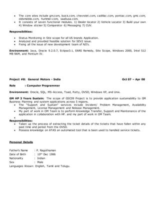  The core sites include gm.com, buick.com, chevrolet.com, cadillac.com, pontiac.com, gmc.com,
oldsmobile.com, hummer.com, saabusa.com.
 It consists of seven functional modules. 1) Dealer locator 2) Vehicle Locator 3) Build your own
4) Window sticker 5) Comparator 6) Messaging 7) CUV.
Responsibilities:
 Status Monitoring in Site scope for all US brands Application.
 Analyzed and provided feasible solution for SEV2 issue.
 Fixing all the issue of new development team of NJI’s.
Environment: Java, Oracle 9.2.0.7, Eclipse3.1, EARS Remedy, Site Scope, Windows 2000, Intel 512
MB RAM, and Pentium IV.
Project #8: General Motors - India Oct 07 – Apr 08
Role : Computer Programmer
Environment: Oracle, SQL, MS-Access, Toad, Putty, OVSD, Windows XP, and Unix.
GM HP 3 Years Sustain: The scope of GSC09 Project is to provide application sustainability to GM
Business Planning and system applications across 5 regions.
 The “Support and Sustain” services include Incident/ Problem Management, Availability
Management, License Management and Release Management.
 My part of work in OM Team is to perform Knowledge Transfer, Support and Maintenance of the
application in collaboration with HP. and my part of work in OM Team.

Responsibilities:
 Taken up the process of extracting the ticket details of the tickets that have fallen within any
past time and period from the OVSD.
 Possess knowledge on ATAS an automated tool that is been used to handled service tickets.
Personal Details
Father’s Name : P. Ragothaman
Date of Birth : 10th Dec 1986
Nationality : Indian
Sex : Male
Languages Known: English, Tamil and Telugu.
 