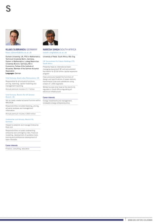 www.sbs.oxford.edu/Emba
Klaas Sijbrandij Germany
klaas.sijbrandij@sbs.ox.ac.uk
Durham University, UK, PhD in Mathematics;
Technical University Berlin, Germany,
Diplom in Mathematics; Ludwig Maximilian
University Munich, Germany, BA in
Economics; Fellow of the Institute of
Actuaries; Member of the German Actuarial
Association
Languages: German
Chief Actuary, Great Lakes Reinsurance, UK
Responsible for all actuarial functions:
pricing, reserving, capital modelling and
management reporting
Annual premium income: £1.7 billion
Chief Actuary, Munich Re UK General
Branch, UK
Set up newly created actuarial function within
MRUKGB
Responsibilities included reserving, pricing,
actuarial analyses and management
information
Annual premium income: £300 million
Underwriter and Actuary, Munich Re,
Germany
Helped to establish and manage Enterprise
Risk Unit
Responsibilities included underwriting
enterprise and contingency risks, financial
modelling, development of quotation tools,
training and professional development of
team members
Career interests
Finance, consulting, education
Naresh Singh South Africa
naresh.singh@sbs.ox.ac.uk
University of Natal, South Africa, BSc Eng
UK Secondment for Eskom Holdings LTD,
South Africa
Presently head an international team
managing equipment QC and procurement
facilitation for $100 billion capital expansion
program
Have previously headed the functions of
design and specifications of power stations,
transmission lines and substations using
a team of 1,000 engineers
Worked as executive head at the electricity
regulator in South Africa regulating all
electrical infrastructure
Career interests
Energy investments and management,
renewable energy entrepreneurship
S
 