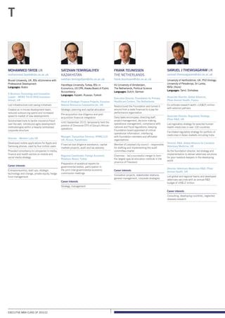 Executive MBA class of 2011/12
Mohammed Tayeb UK
mohammed.tayeb@sbs.ox.ac.uk
Brunel University, UK, BSc eCommerce with
Professional Development
Languages: Arabic
E-Business Technology and Innovation
Leader – MORE THN (RSA Insurance
Group), UK
Led infrastructure cost saving initiatives
Created an in-house development team,
reduced outsourcing spend and increased
speed to market of new developments
Solutionised tools to tackle insurance fraud
over the web. Introduced agile development
methodologies within a heavily centralised
corporate structure
Director – Western Labs UK
Developed mobile applications for Apple and
Samsung phones, used by four million users
Provided consultancy to companies in media,
finance and health sectors on mobile and
social media strategy
Career interests
Entrepreneurship, start-ups, strategic
technology and change, private equity, hedge
fund management
Satzhan Temirgaliyev
Kazakhstan
satzhan.temirgaliyev@sbs.ox.ac.uk
Hacettepe University, Turkey, BSc in
Economics; US CPA, Alaska Board of Public
Accountancy
Languages: Kazakh, Russian, Turkish
Head of Strategic Finance Projects, Eurasian
Natural Resources Corporation plc, UK
Strategic planning and capital allocation
Pre-acquisition due diligence and post-
acquisition financial integration
Until September 2010, temporarily held the
position of Divisional CFO of Group’s African
operations
Manager, Transaction Services, KPMG LLP,
UK, Russia, Kazakhstan
Financial due diligence assistance, capital
markets projects, audit and tax advisory
Regional Coordinator, Foreign Economic
Relations Board, Turkey
Preparation of analytical reports for
governmental bodies, participation in
the joint inter-governmental economic
commission meetings
Career interests
Strategy, management
Frank Teunissen
The Netherlands
frank.teunissen@sbs.ox.ac.uk
VU University of Amsterdam,
The Netherlands, Political Science
Languages: Dutch, German
Executive Director, Foundation for Primary
Healthcare Centers, The Netherlands
Restructured the Foundation and turned it
around from a state financed to a pay-for-
performance organisation
Daily tasks encompass; directing staff,
project management, decision making,
operational management, compliance with
national and fiscal regulations, keeping
Foundation-board appraised of critical
operational information, interfacing
with foundation members and affiliated
organisations
Member of Lelystad city council – responsible
for drafting and implementing the audit
committee-charter
Chairman – led a successful merger to form
the largest special education institute in the
province of Flevoland
Career interests
Innovation projects, stakeholder relations,
general management, corporate strategies
T
Samuel J Thevasagayam UK
samuel.thevasagayam@sbs.ox.ac.uk
University of Hertfordshire, UK, PhD Virology;
University of Peradeniya, Sri Lanka,
BVSc (Hons)
Languages: Tamil, Sinhalese
Associate Director, Global Alliances,
Pfizer Animal Health, France
Co-ordinate research worth US$25 million
with external partners
Associate Director, Regulatory Strategy,
Pfizer RD, UK
Led regulatory strategy for selected human
health medicines in over 100 countries
Facilitated regulatory strategy for portfolio of
medicines in Asian markets including India
Director, RD, Global Alliance for Livestock
Veterinary Medicine, UK
As the foundation director, led strategy and
implementation to deliver veterinary solutions
for poor livestock keepers in the developing
world
Director, Veterinary Medicines RD, Pfizer
Animal Health, UK
Led global and regional teams and developed
veterinary vaccines with an annual RD
budget of US$12 million
Career interests
Consulting, developing countries, neglected
diseases research
 
