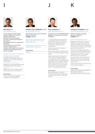 Executive MBA class of 2011/12
Hiroshi (Hal) Iwamura Japan
hal.iwamura@sbs.ox.ac.uk
Meiji University, Japan, School of Commerce,
Bachelor of Commerce
Languages: Japanese
Head of Global Japanese Business Group,
HSBC Insurance Brokers Ltd (currently
Marsh), London, UK
Managing Director, Miller Japan Ltd – Miller
Insurance Services, London, UK
Career interests
Insurance
Paul Johnson UK
paul.johnson2@sbs.ox.ac.uk
University of Lincoln, UK MSc/PgDip Quality
Management; University of Hull, UK, BSc
Management
17+ years leading high performing teams
and managing hundreds of partners and
stakeholders to deliver global application
development, package installations/
customisations, infrastructure and IT
re-organisations
Previous companies: CSC, Cap Gemini,
MetLife and Microsoft
Previous clients: Citigroup, Morgan Stanley,
Goldman, AIG, British Aerospace and Credit
Suisse
Highly effective leader in BPR, executive
IT roles, program management/PMOs,
consulting delivery, quality management
and delivery excellence. Programs generated
over US$22 million in annual cost savings
(2002–2005), over $358 million in profit
(2005), US$150 million net new business
and delivered 75 projects saving clients
millions in cost savings (2006–2010)
Career interests
New businesses and “turn-arounds”,
business re-engineering, pre-sales support,
consulting delivery portfolio management,
CIO/CTO
Kumar Kittuswamy India
kumar.kittuswamy@sbs.ox.ac.uk
Bharathiar University, India, BEng
Mechanical Engineering
Languages: Tamil
Principal, K6 Technology LLC, USA
Management consultant with 17 years of
leadership, business process architecture,
SAP/ERP consulting and manufacturing
experience with all the Big 5 consulting firms,
many fortune 50 corporations and four state
governments across the USA
Consulted across different geographies in
South Asia, SE Asia, USA and Europe spread
across most of the major verticals such as
manufacturing, public sector, oil  gas,
engineering, hi-tech, aerospace etc.
As Lead Architect in SAP Human Capital
Management, lead many global Business
Process teams through the complete SAP
project life-cycle
Current research interests in value chain and
business process modelling
Career interests
Global enterprise system implementation,
SAP program management,
entrepreneurship, social entrepreneurship
J KI
Max Inglis UK
max.inglis@sbs.ox.ac.uk
Level II candidate in the CFA program;
Chartered Institute for Securities and
Investment Certifications;
BPP Advanced Financial Modelling;
Certificate in Legal Practice (Professional
Qualification);
City Postgraduate Diploma in Legal Practice
(Distinction);
Université Grenoble, France, Diplôme
d’études en langue française;
University of Southampton, UK, BSc (Hons)
Geology and Physical Geography (Upper
Second class degree)
Associate, Clifford Chance LLP, London, UK
Leveraged and Acquisition Finance
Participated in global cross-border
investment finance; drafted, reviewed and
negotiated finance, security and ancillary
documentation
Insolvency/Re-structured Finance
Managed pan-European legal teams advising
and effecting financial restructurings
Hedge Funds
Advised London based investment advisers
on fund structure and core documents
Career interests
Finance, private equity, management
consultancy and entrepreneurship
 