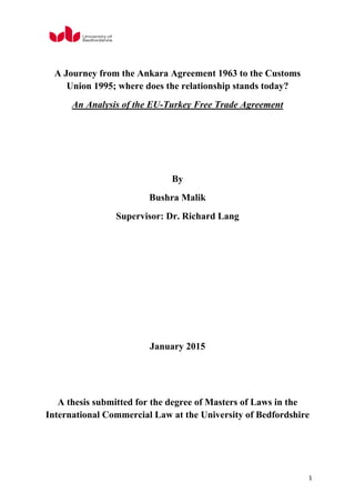 1
A Journey from the Ankara Agreement 1963 to the Customs
Union 1995; where does the relationship stands today?
An Analysis of the EU-Turkey Free Trade Agreement
By
Bushra Malik
Supervisor: Dr. Richard Lang
January 2015
A thesis submitted for the degree of Masters of Laws in the
International Commercial Law at the University of Bedfordshire
 