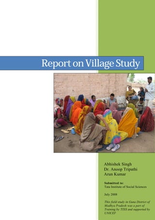 ReportonVillageStudy
Abhishek Singh
Dr. Anoop Tripathi
Arun Kumar
Submitted to:
Tata Institute of Social Sciences
July 2008
This field study in Guna District of
Madhya Pradesh was a part of
Training by TISS and supported by
UNICEF
 