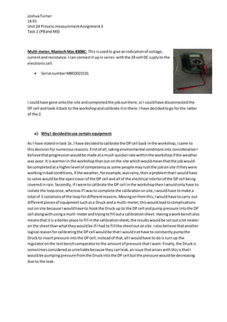 JoshuaTurner
14 Eli
Unit 24 ProcessmeasurementAssignment3
Task 1 (P8and M3)
Multi-meter,MastechMas 830BC: This isusedto give anindicationof voltage,
currentand resistance. Ican connectit upin series withthe 24 voltDC suplyto the
electroniccell.
 Serial numberMBED021531
I couldhave gone ontothe site andcompletedthe joboutthere,orI couldhave disconnectedthe
DP cell andtook itback to the workshopandcalibrate itin there.Ihave decidedtogo forthe latter
of the 2.
e) WhyI decidedtouse certain equipment
As I have statedintask 1e,I have decidedtocalibrate the DPcell back inthe workshop,Icame to
thisdecisionfornumerousreasons.Firstof all,takingenvironmental conditionsinto considerationI
believethatprogressionwouldbe made ata much quickerrate withinthe workshopif the weather
was poor.It iswarmerin the workshopthanout onthe site whichwouldmeanthatthe jobwould
be completedata higherlevel of competencyas some people mayrushthe jobonsite if theywere
workinginbadconditions,if the weather,forexample,wasrainy,thenaproblemthatI wouldhave
to solve wouldbe the opencoverof the DP cell andall of the electrical interiorof the DPcell being
coveredinrain. Secondly,if Iwere tocalibrate the DP cell inthe workshopthenIwouldonlyhave to
isolate the looponce,whereasif Iwasto complete the calibrationonsite,Iwouldhave tomake a
total of 3 isolationsof the loopfordifferentreasons.Movingonfromthis,Iwouldhave tocarry out
differentpiecesof equipmentsuchasa Druck and a multi-meter;thiswouldleadtocomplications
out onsite because Iwouldhave to hookthe Druck up to the DP cell andpump pressure intothe DP
cell alongwithusinga multi-meterandtryingtofill outa calibrationsheet.Havingaworkbenchalso
meansthat itis a betterplace to fill inthe calibrationsheet,the resultswouldbe setoutalot neater
on the sheetthanwhattheywouldbe if I had to fill the sheetoutonsite.Ialsobelieve thatanother
logical reasonforcalibratingthe DPcell wouldbe thatI wouldnothave to constantlypumpthe
Druck to insertpressure intothe DPcell,insteadof that,all Iwouldhave to dois turnup the
regulatoronthe testbenchcomparatorto the amountof pressure thatI want.Finally,the Druckis
sometimesconsideredasunreliablebecause they canleak,anissue thatariseswiththisisthatI
wouldbe pumpingpressure fromthe Druckintothe DP cell butthe pressure would be decreasing
due to the leak.
 